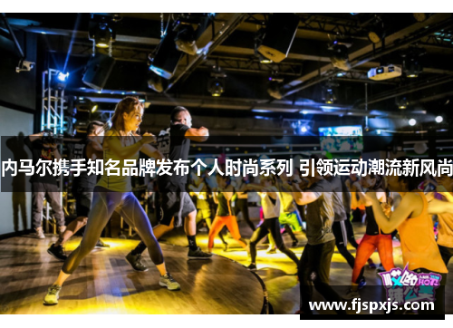 内马尔携手知名品牌发布个人时尚系列 引领运动潮流新风尚 内马尔携手知名品牌发布个人时尚系列 引领运动潮流新风尚