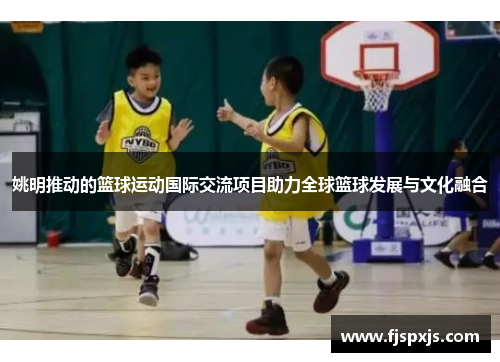 姚明推动的篮球运动国际交流项目助力全球篮球发展与文化融合