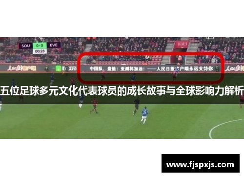 五位足球多元文化代表球员的成长故事与全球影响力解析