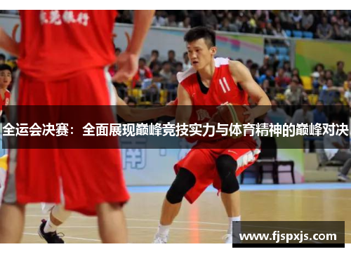 全运会决赛：全面展现巅峰竞技实力与体育精神的巅峰对决