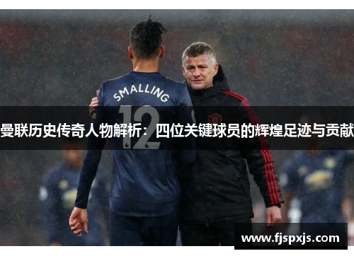 曼联历史传奇人物解析：四位关键球员的辉煌足迹与贡献