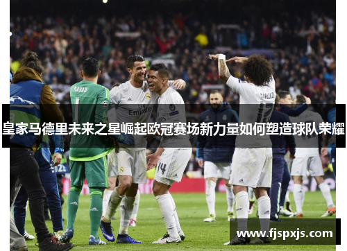 皇家马德里未来之星崛起欧冠赛场新力量如何塑造球队荣耀
