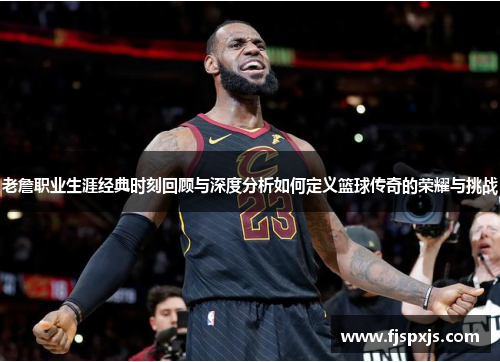 老詹职业生涯经典时刻回顾与深度分析如何定义篮球传奇的荣耀与挑战