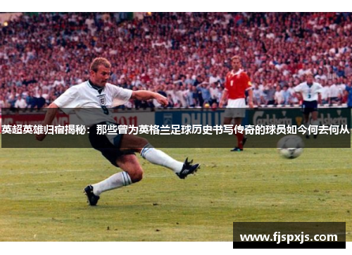 英超英雄归宿揭秘:那些曾为英格兰足球历史书写传奇的球员如今何去何从 英超英雄归宿揭秘:那些曾为英格兰足球历史书写传奇的球员如今何去何从