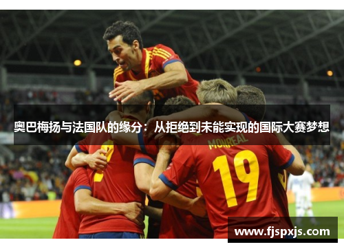 奥巴梅扬与法国队的缘分:从拒绝到未能实现的国际大赛梦想 奥巴梅扬与法国队的缘分:从拒绝到未能实现的国际大赛梦想