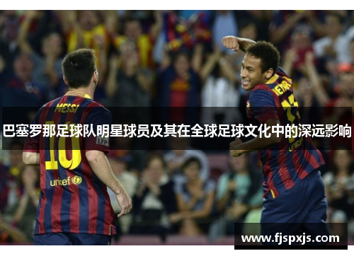 巴塞罗那足球队明星球员及其在全球足球文化中的深远影响 巴塞罗那足球队明星球员及其在全球足球文化中的深远影响