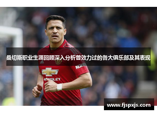 桑切斯职业生涯回顾深入分析曾效力过的各大俱乐部及其表现